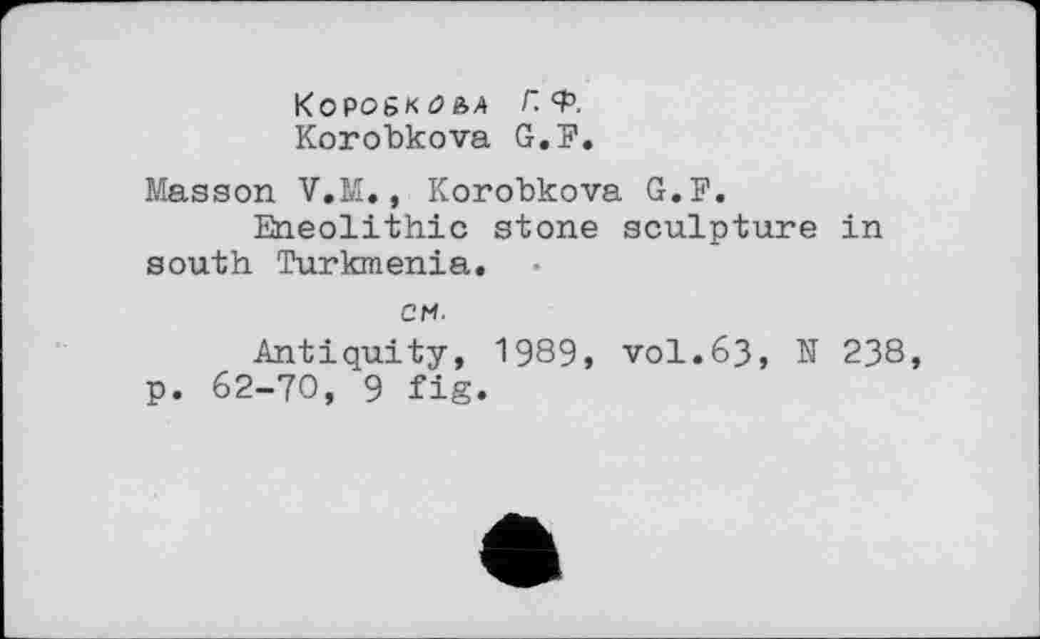 ﻿К О Р06КОЄ, А Г. <Р, Korobkova G.F.
Masson V.M., Korobkova G.F.
Eneolithic stone sculpture in south Turkmenia.
см.
Antiquity, 1989» vol.63, N 238, p. 62-70, 9 fig.